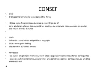 CONSEF
• dia 1-
• O blog como ferramenta tecnológica (2hs) Tereza
• O Blog como ferramenta pedagógica: a experiência de ST
• com Mariana ( relatora dos comentários positivos ou negativos nos encontros presenciais
dos nossos alunos) e alunos
•
• dia 2-
• Colhendo - construindo a experiência no grupo
• Dicas -montagem de blog
• obs: teremos 10 tablets em uso
• Atividades -
• - os alunos em primeiro momento, tiram fotos e depois deveram entrevistar os participantes
• - depois no ultimo momento , ensaiaremos uma construção com os participantes, de um blog
em tempo real.
•