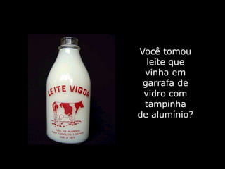 Você tomou
  leite que
 vinha em
 garrafa de
 vidro com
 tampinha
de alumínio?
 