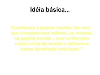 Idéia básica...

“A pertença a grupos sociais, faz com
 que incorporemos valores, as normas,
  os papéis sociais... que conformam
  nossa visão de mundo e definem a
     nossa identidade individual.”
 