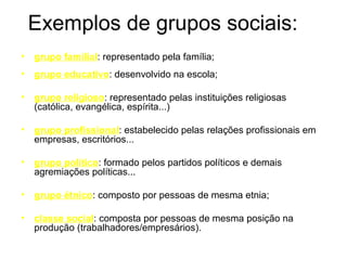 Exemplos de grupos sociais:
•   grupo familial: representado pela família;
•   grupo educativo: desenvolvido na escola;

•   grupo religioso: representado pelas instituições religiosas
    (católica, evangélica, espírita...)

•   grupo profissional: estabelecido pelas relações profissionais em
    empresas, escritórios...

•   grupo político: formado pelos partidos políticos e demais
    agremiações políticas...

•   grupo étnico: composto por pessoas de mesma etnia;

•   classe social: composta por pessoas de mesma posição na
    produção (trabalhadores/empresários).
 