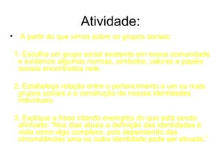 Atividade:
•    A partir do que vimos sobre os grupos sociais:

    1. Escolha um grupo social existente em nossa comunidade
     e evidencie algumas normas, símbolos, valores e papéis
     sociais encontrados nele.

    2. Estabeleça relação entre o pertencimento a um ou mais
     grupos sociais e a construção de nossas identidades
     individuais.

    3. Explique a frase citando exemplos do que está sendo
     afirmado: “Nos dias atuais a definição das identidades é
     vista como algo complexo, pois dependendo das
     circunstâncias uma ou outra identidade pode ser ativada.”
 