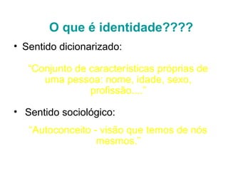 O que é identidade????
• Sentido dicionarizado:

   “Conjunto de características próprias de
      uma pessoa: nome, idade, sexo,
                profissão....”

• Sentido sociológico:
   “Autoconceito - visão que temos de nós
                  mesmos.”
 