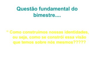 Questão fundamental do
          bimestre....


“ Como construímos nossas identidades,
   ou seja, como se constrói essa visão
   que temos sobre nós mesmos?????
 