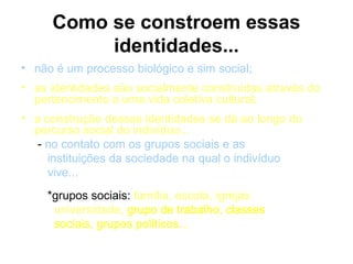Como se constroem essas
          identidades...
• não é um processo biológico e sim social;
• as identidades são socialmente construídas através do
  pertencimento a uma vida coletiva cultural;
• a construção dessas identidades se dá ao longo do
  percurso social do indivíduo...
  - no contato com os grupos sociais e as
     instituições da sociedade na qual o indivíduo
     vive...
    *grupos sociais: família, escola, igrejas
     universidade, grupo de trabalho, classes
     sociais, grupos políticos...
 