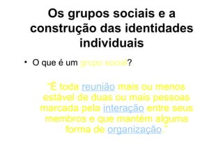 Os grupos sociais e a
 construção das identidades
         individuais
• O que é um grupo social?

    “É toda reunião mais ou menos
   estável de duas ou mais pessoas
   marcada pela interação entre seus
    membros e que mantém alguma
         forma de organização.”
 