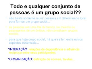 Todo e qualquer conjunto de
  pessoas é um grupo social??
• não basta somente reunir pessoas em determinado local
  para formar um grupo social...
• as pessoas em uma fila de banco, ou mesmo os
  passageiros de um ônibus, não constituem grupos
  sociais.
• para que haja grupo social, há que se ter, entre outros
  aspectos essenciais...

 *INTERAÇÃO: relações de dependência e influência
  recíproca entre seus participantes;

 *ORGANIZAÇÃO: definição de normas, tarefas...
 