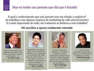 Mas eu tenho um parente que diz que é furada!

  E qual o conhecimento que este parente tem em relação a negócios?
Já trabalhou com alguma empresa de marketing de rede anteriormente?
 E o mais importante de tudo, ele realmente se dedicou a este trabalho?
             Dê ouvidos a quem realmente entende
 