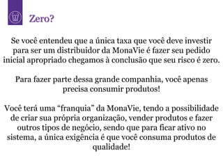 Zero?

  Se você entendeu que a única taxa que você deve investir
   para ser um distribuidor da MonaVie é fazer seu pedido
inicial apropriado chegamos à conclusão que seu risco é zero.

   Para fazer parte dessa grande companhia, você apenas
                precisa consumir produtos!

Você terá uma “franquia” da MonaVie, tendo a possibilidade
 de criar sua própria organização, vender produtos e fazer
   outros tipos de negócio, sendo que para ficar ativo no
sistema, a única exigência é que você consuma produtos de
                         qualidade!
 