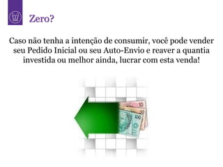 Zero?

Caso não tenha a intenção de consumir, você pode vender
 seu Pedido Inicial ou seu Auto-Envio e reaver a quantia
   investida ou melhor ainda, lucrar com esta venda!
 