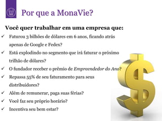 Por que a MonaVie?
    Você quer trabalhar em uma empresa que:
    Faturou 3 bilhões de dólares em 6 anos, ficando atrás
     apenas de Google e Fedex?
    Está explodindo no segmento que irá faturar o próximo
     trilhão de dólares?
    O fundador receber o prêmio de Empreendedor do Ano?
    Repassa 55% de seu faturamento para seus
     distribuidores?
    Além de remunerar, paga suas férias?
    Você faz seu próprio horário?
    Incentiva seu bem estar?
 