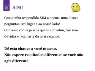 SIM!

Caso tenha respondido SIM a apenas uma destas
perguntas, seu lugar é ao nosso lado!
Converse com a pessoa que te convidou, tire suas
dúvidas e faça parte da nossa equipe.


Dê esta chance a você mesmo.
Não espere resultados diferentes se você não
agir diferente.
 