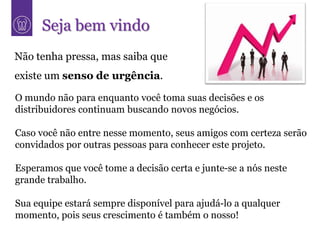 Seja bem vindo
Não tenha pressa, mas saiba que
existe um senso de urgência.

O mundo não para enquanto você toma suas decisões e os
distribuidores continuam buscando novos negócios.

Caso você não entre nesse momento, seus amigos com certeza serão
convidados por outras pessoas para conhecer este projeto.

Esperamos que você tome a decisão certa e junte-se a nós neste
grande trabalho.

Sua equipe estará sempre disponível para ajudá-lo a qualquer
momento, pois seus crescimento é também o nosso!
 