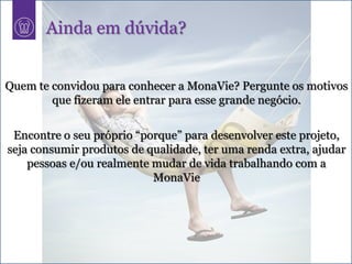 Ainda em dúvida?


Quem te convidou para conhecer a MonaVie? Pergunte os motivos
        que fizeram ele entrar para esse grande negócio.


 Encontre o seu próprio “porque” para desenvolver este projeto,
seja consumir produtos de qualidade, ter uma renda extra, ajudar
    pessoas e/ou realmente mudar de vida trabalhando com a
                           MonaVie
 