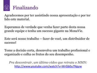Finalizando
Agradecemos por ter assistindo nossa apresentação e por ter
lido este material.

Esperamos de verdade que venha fazer parte desta nossa
grande equipe e tenha um sucesso gigante na MonaVie.

Este será nosso trabalho – fazer de você, um distribuidor de
sucesso!

Tome a decisão certa, desenvolva um trabalho profissional e
organizado e colha os frutos do seu desempenho.

   Pra descontrair, um último vídeo que retrata o MMN:
      http://www.youtube.com/watch?v=WrGb0u7Ngyw
 