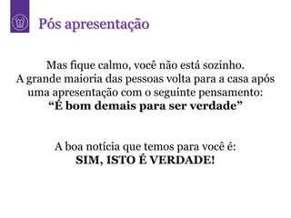 Pós apresentação

      Mas fique calmo, você não está sozinho.
A grande maioria das pessoas volta para a casa após
  uma apresentação com o seguinte pensamento:
      “É bom demais para ser verdade”


       A boa notícia que temos para você é:
           SIM, ISTO É VERDADE!
 