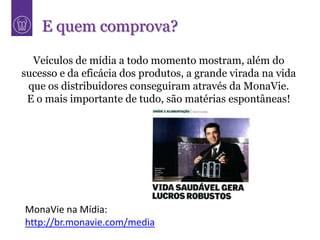 E quem comprova?

  Veículos de mídia a todo momento mostram, além do
sucesso e da eficácia dos produtos, a grande virada na vida
 que os distribuidores conseguiram através da MonaVie.
 E o mais importante de tudo, são matérias espontâneas!




MonaVie na Mídia:
http://br.monavie.com/media
 