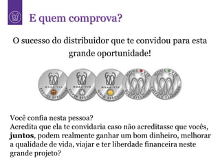 E quem comprova?
O sucesso do distribuidor que te convidou para esta
              grande oportunidade!




Você confia nesta pessoa?
Acredita que ela te convidaria caso não acreditasse que vocês,
juntos, podem realmente ganhar um bom dinheiro, melhorar
a qualidade de vida, viajar e ter liberdade financeira neste
grande projeto?
 