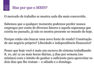 Mas por que o MMN?

O mercado de trabalho se mostra cada dia mais concorrido.

Sabemos que a qualquer momento podemos perder nossos
empregos por conta de diversos fatores e aquela segurança que
existia no passado, já não se mostra presente no mundo de hoje.

Porque então não buscar uma nova fonte de renda? Construção
de um negócio próprio? Liberdade e independência financeira?

Pense que hoje você é mais um escravo do sistema trabalhando
8, 10, até 12 ou mais horas diárias, 5 dias por semana (no
mínimo) com o intuito de ganhar o suficiente para aproveitar os
dois dias que lhe restam – o sábado e o domingo.
 