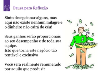 Pausa para Reflexão

Sinto decepcionar alguns, mas
aqui não existe nenhum milagre e
o dinheiro não cairá do céu!

Seus ganhos serão proporcionais
ao seu desempenho e de toda sua
equipe.
Isto que torna este negócio tão
rentável e exclusivo

Você será realmente remunerado
por aquilo que produzir
 