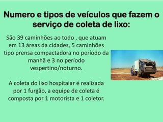 Numero e tipos de veículos que fazem o
      serviço de coleta de lixo:
 São 39 caminhões ao todo , que atuam
  em 13 áreas da cidades, 5 caminhões
tipo prensa compactadora no período da
         manhã e 3 no período
          vespertino/noturno.

 A coleta do lixo hospitalar é realizada
   por 1 furgão, a equipe de coleta é
 composta por 1 motorista e 1 coletor.
 