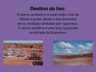 Destino do lixo:
O aterro sanitário é o local onde o lixo da
 cidade é posto, desde o lixo domiciliar
até os resíduos coletados por caçambas .
O aterro sanitário é uma área localizada
        na estrada da Guaraiúva.
 