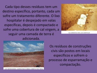 Cada tipo desses resíduos tem um
destino específico, portanto, cada um
sofre um tratamento diferente. O lixo
  hospitalar é despejado em valas
 específicas, depois é compactado e
sofre uma cobertura de cal virgem, a
    seguir uma camada de terra é
              adicionada.

                             Os resíduos de construções
                              civis são postos em locais
                                específicos e sofrem o
                             processo de esparramação e
                                     compactação.
 