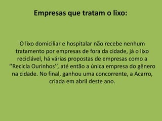Empresas que tratam o lixo:


     O lixo domiciliar e hospitalar não recebe nenhum
   tratamento por empresas de fora da cidade, já o lixo
    reciclável, há várias propostas de empresas como a
‘’Recicla Ourinhos’’, até então a única empresa do gênero
  na cidade. No final, ganhou uma concorrente, a Acarro,
                  criada em abril deste ano.
 