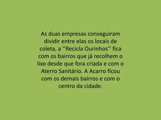 As duas empresas conseguiram
    dividir entre elas os locais de
  coleta, a ‘’Recicla Ourinhos’’ fica
 com os bairros que já recolhem o
lixo desde que fora criada e com o
   Aterro Sanitário. A Acarro ficou
   com os demais bairros e com o
          centro da cidade.
 