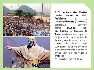 A Conferência das Nações
Unidas sobre o Meio
Ambiente           e        o
Desenvolvimento (CNUMAD)
conhecida            também
como        ECO-92,      Rio-
92, Cúpula ou Cimeira da
Terra, realizada entre 3 e 14
de junho de 1992 no Rio de
Janeiro, reuniu mais de cem
chefes de Estado que
buscavam meios de conciliar
o desenvolvimento socioecon
ômico com a conservação e
proteção
dos ecossistemas da Terra.
 