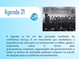 Agenda 21


A Agenda 21 foi um dos principais resultados da
conferência Eco-92. É um documento que estabeleceu a
importância de cada país a se comprometer a refletir, global e
localmente,         sobre        a       forma           pela
qual governos, empresas, organizações não governamentais e
todos os setores da sociedade poderiam cooperar no estudo
de soluções para os problemas socioambientais.
 