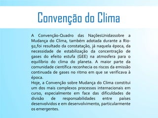 Convenção do Clima
A Convenção-Quadro das NaçõesUnidassobre a
Mudança do Clima, também adotada durante a Rio-
92,foi resultado da constatação, já naquela época, da
necessidade de estabilização da concentração de
gases do efeito estufa (GEE) na atmosfera para o
equilíbrio do clima do planeta. A maior parte da
comunidade científica reconhecia os riscos da emissão
continuada de gases no ritmo em que se verificava à
época.
Hoje, a Convenção sobre Mudança do Clima constitui
um dos mais complexos processos internacionais em
curso, especialmente em face das dificuldades de
divisão    de    responsabilidades     entre   países
desenvolvidos e em desenvolvimento, particularmente
os emergentes.
 