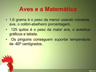 Aves e a Matemática
• 1,6 grama é o peso da menor usando números,
  ave, o colibri-abelheiro porcentagem,
• 125 quilos é o peso da maior ave, o avestruz
  gráficos e tabela.
• Os pinguins conseguem suportar temperatura
  de -60º centigrados.
 