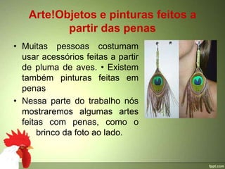 Arte!Objetos e pinturas feitos a
           partir das penas
• Muitas pessoas costumam
  usar acessórios feitas a partir
  de pluma de aves. • Existem
  também pinturas feitas em
  penas
• Nessa parte do trabalho nós
  mostraremos algumas artes
  feitas com penas, como o
      brinco da foto ao lado.
 