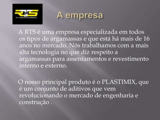A RTS é uma empresa especializada em todos
os tipos de argamassas e que está há mais de 16
anos no mercado. Nós trabalhamos com a mais
alta tecnologia no que diz respeito a
argamassas para assentamentos e revestimento
interno e externo.

O nosso principal produto é o PLASTIMIX, que
é um conjunto de aditivos que vem
revolucionando o mercado de engenharia e
construção .
 