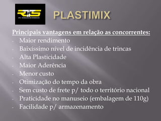 Principais vantagens em relação as concorrentes:
- Maior rendimento

- Baixíssimo nível de incidência de trincas

- Alta Plasticidade

- Maior Aderência

- Menor custo

- Otimização do tempo da obra

- Sem custo de frete p/ todo o território nacional

- Praticidade no manuseio (embalagem de 110g)

- Facilidade p/ armazenamento
 