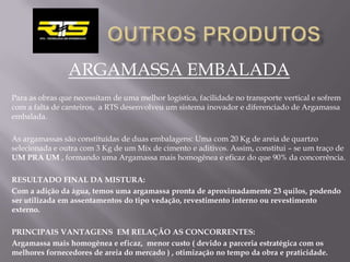 ARGAMASSA EMBALADA
Para as obras que necessitam de uma melhor logística, facilidade no transporte vertical e sofrem
com a falta de canteiros, a RTS desenvolveu um sistema inovador e diferenciado de Argamassa
embalada.

As argamassas são constituídas de duas embalagens: Uma com 20 Kg de areia de quartzo
selecionada e outra com 3 Kg de um Mix de cimento e aditivos. Assim, constitui – se um traço de
UM PRA UM , formando uma Argamassa mais homogênea e eficaz do que 90% da concorrência.

RESULTADO FINAL DA MISTURA:
Com a adição da água, temos uma argamassa pronta de aproximadamente 23 quilos, podendo
ser utilizada em assentamentos do tipo vedação, revestimento interno ou revestimento
externo.

PRINCIPAIS VANTAGENS EM RELAÇÃO AS CONCORRENTES:
Argamassa mais homogênea e eficaz, menor custo ( devido a parceria estratégica com os
melhores fornecedores de areia do mercado ) , otimização no tempo da obra e praticidade.
 