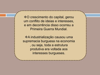 O crescimento do capital, gerou
um conflito de ideias e interesses,
e em decorrência disso ocorreu a
    Primeira Guerra Mundial.

 A industrialização causou uma
supremacia burguesa na economia
    , ou seja, toda a estrutura
    produtiva era voltada aos
      interesses burgueses.
 