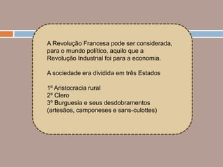 A Revolução Francesa pode ser considerada,
para o mundo político, aquilo que a
Revolução Industrial foi para a economia.

A sociedade era dividida em três Estados

1º Aristocracia rural
2º Clero
3º Burguesia e seus desdobramentos
(artesãos, camponeses e sans-culottes)
 