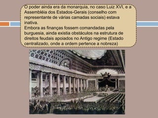 O poder ainda era da monarquia, no caso Luiz XVI, e a
Assembléia dos Estados-Gerais (conselho com
representante de várias camadas sociais) estava
inativa.
Embora as finanças fossem comandadas pela
burguesia, ainda existia obstáculos na estrutura de
direitos feudais apoiados no Antigo regime (Estado
centralizado, onde a ordem pertence a nobreza)
 