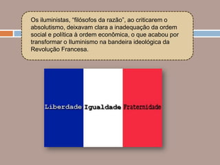 Os iluministas, “filósofos da razão”, ao criticarem o
absolutismo, deixavam clara a inadequação da ordem
social e política à ordem econômica, o que acabou por
transformar o Iluminismo na bandeira ideológica da
Revolução Francesa.
 