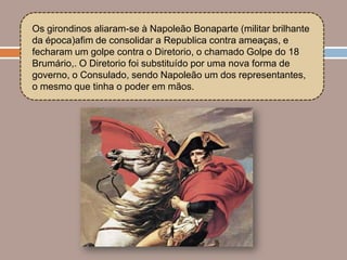 Os girondinos aliaram-se à Napoleão Bonaparte (militar brilhante
da época)afim de consolidar a Republica contra ameaças, e
fecharam um golpe contra o Diretorio, o chamado Golpe do 18
Brumário,. O Diretorio foi substituído por uma nova forma de
governo, o Consulado, sendo Napoleão um dos representantes,
o mesmo que tinha o poder em mãos.
 