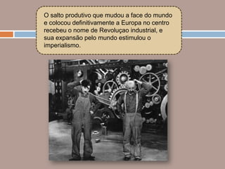 O salto produtivo que mudou a face do mundo
e colocou definitivamente a Europa no centro
recebeu o nome de Revoluçao industrial, e
sua expansão pelo mundo estimulou o
imperialismo.
 