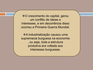 O crescimento do capital, gerou
       um conflito de ideias e
interesses, e em decorrência disso
ocorreu a Primeira Guerra Mundial.

 A industrialização causou uma
supremacia burguesa na economia
    , ou seja, toda a estrutura
    produtiva era voltada aos
      interesses burgueses.
 
