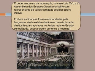 O poder ainda era da monarquia, no caso Luiz XVI, e a
Assembléia dos Estados-Gerais (conselho com
representante de várias camadas sociais) estava
inativa.

Embora as finanças fossem comandadas pela
burguesia, ainda existia obstáculos na estrutura de
direitos feudais apoiados no Antigo regime (Estado
centralizado, onde a ordem pertence a nobreza)
 