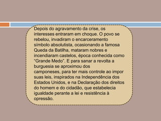 Depois do agravamento da crise, os
interesses entraram em choque. O povo se
rebelou, invadiram o encarceramento
símbolo absolutista, ocasionando a famosa
Queda da Batilha, mataram nobres e
incendiaram castelos, época conhecida como
“Grande Medo”. E para sanar a revolta a
burguesia se aproximou dos
camponeses, para ter mais controle ao impor
suas leis, inspirados na Independência dos
Estados Unidos, e na Declaração dos direitos
do homem e do cidadão, que estabelecia
igualdade perante a lei e resistência à
opressão.
 