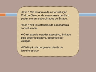 Em 1790 foi aprovada a Constituição
Civil do Clero, onde essa classe perdia o
poder, e eram subordinados do Estado.

Em 1791 foi estabelecida a monarquia
constitucional.

O rei exercia o poder executivo, limitado
pelo poder legislativo, escolhido por
votação.

Distinção da burguesia diante do
terceiro estado.
 