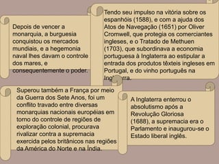 Tendo seu impulso na vitória sobre os
                                 espanhóis (1588), e com a ajuda dos
Depois de vencer a               Atos de Navegação (1651) por Oliver
monarquia, a burguesia           Cromwell, que protegia os comerciantes
conquistou os mercados           ingleses, e o Tratado de Methuen
mundiais, e a hegemonia          (1703), que subordinava a economia
naval lhes davam o controle      portuguesa à Inglaterra ao estipular a
dos mares, e                     entrada dos produtos têxteis ingleses em
consequentemente o poder.        Portugal, e do vinho português na
                                 Inglaterra.

 Superou também a França por meio
 da Guerra dos Sete Anos, foi um          A Inglaterra enterrou o
 conflito travado entre diversas          absolutismo após a
 monarquias nacionais européias em        Revolução Gloriosa
 torno do controle de regiões de          (1688), a supremacia era o
 exploração colonial, procurava           Parlamento e inaugurou-se o
 rivalizar contra a supremacia            Estado liberal inglês.
 exercida pelos britânicos nas regiões
 da América do Norte e na Índia.
 