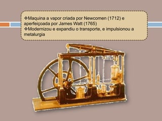 Maquina a vapor criada por Newcomen (1712) e
aperfeiçoada por James Watt (1765)
Modernizou e expandiu o transporte, e impulsionou a
metalurgia
 