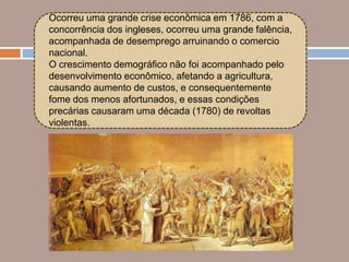 Ocorreu uma grande crise econômica em 1786, com a
concorrência dos ingleses, ocorreu uma grande falência,
acompanhada de desemprego arruinando o comercio
nacional.
O crescimento demográfico não foi acompanhado pelo
desenvolvimento econômico, afetando a agricultura,
causando aumento de custos, e consequentemente
fome dos menos afortunados, e essas condições
precárias causaram uma década (1780) de revoltas
violentas.
 