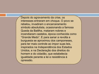 Depois do agravamento da crise, os
interesses entraram em choque. O povo se
rebelou, invadiram o encarceramento
símbolo absolutista, ocasionando a famosa
Queda da Batilha, mataram nobres e
incendiaram castelos, época conhecida como
“Grande Medo”. E para sanar a revolta a
burguesia se aproximou dos camponeses,
para ter mais controle ao impor suas leis,
inspirados na Independência dos Estados
Unidos, e na Declaração dos direitos do
homem e do cidadão, que estabelecia
igualdade perante a lei e resistência à
opressão.
 